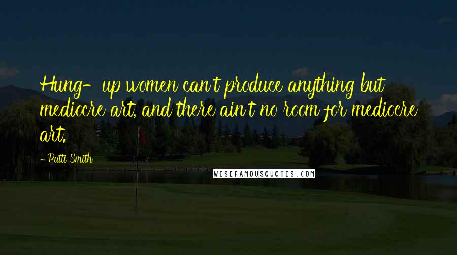 Patti Smith Quotes: Hung-up women can't produce anything but mediocre art, and there ain't no room for mediocre art.