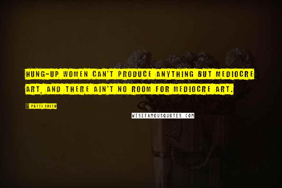 Patti Smith Quotes: Hung-up women can't produce anything but mediocre art, and there ain't no room for mediocre art.