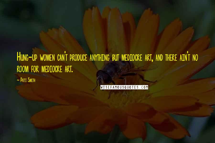 Patti Smith Quotes: Hung-up women can't produce anything but mediocre art, and there ain't no room for mediocre art.