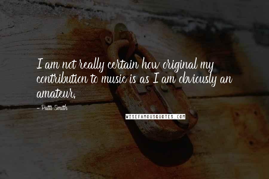 Patti Smith Quotes: I am not really certain how original my contribution to music is as I am obviously an amateur.