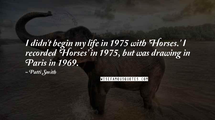 Patti Smith Quotes: I didn't begin my life in 1975 with 'Horses.' I recorded 'Horses' in 1975, but was drawing in Paris in 1969.