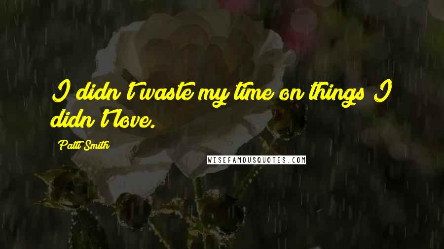 Patti Smith Quotes: I didn't waste my time on things I didn't love.