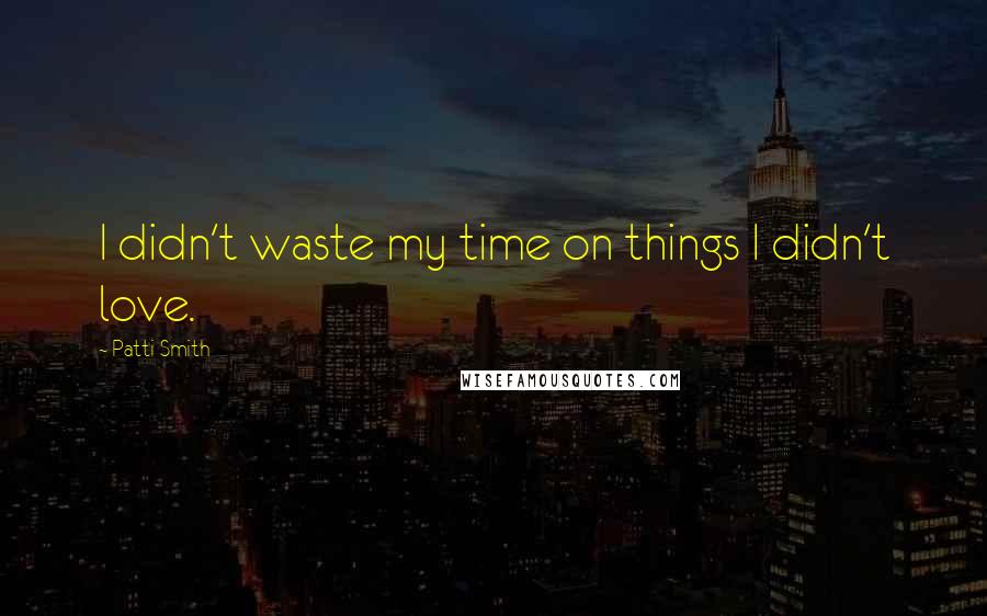 Patti Smith Quotes: I didn't waste my time on things I didn't love.