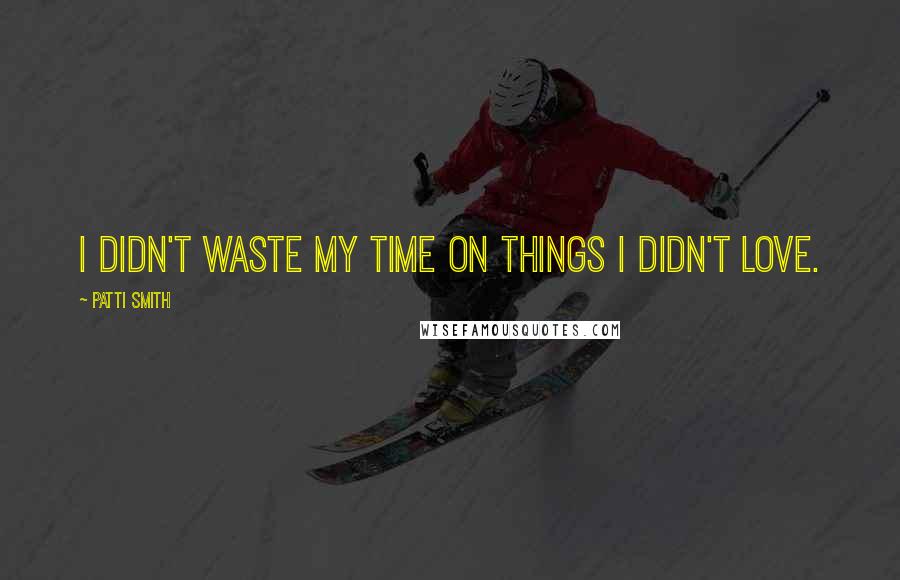 Patti Smith Quotes: I didn't waste my time on things I didn't love.