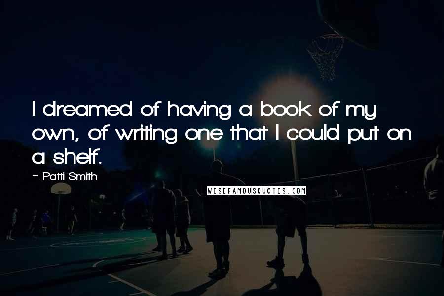 Patti Smith Quotes: I dreamed of having a book of my own, of writing one that I could put on a shelf.