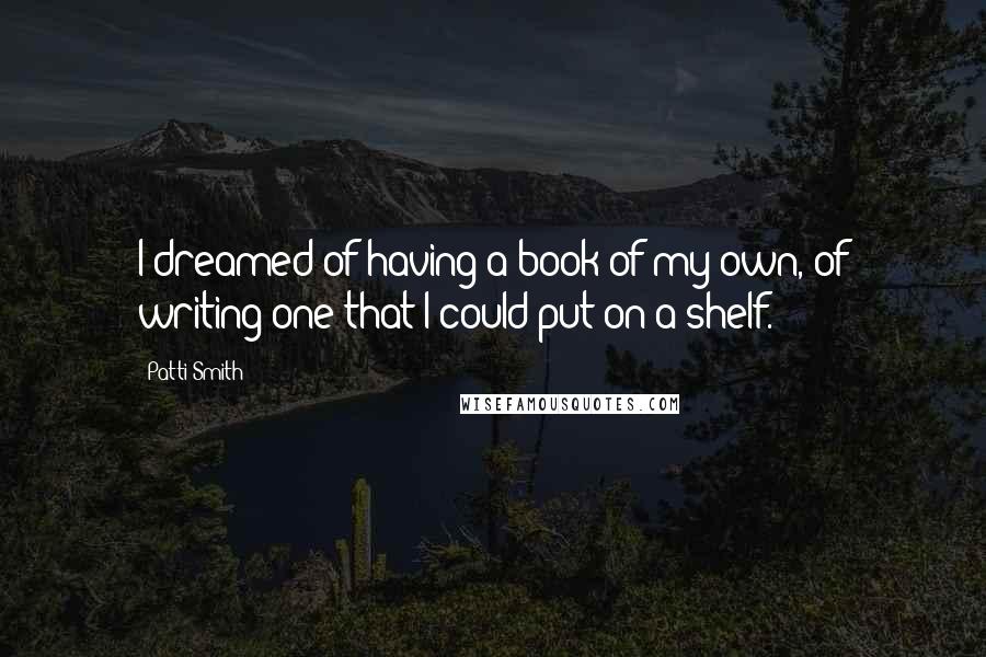 Patti Smith Quotes: I dreamed of having a book of my own, of writing one that I could put on a shelf.