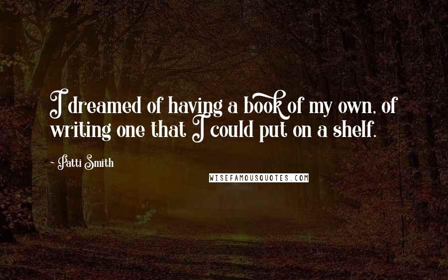 Patti Smith Quotes: I dreamed of having a book of my own, of writing one that I could put on a shelf.