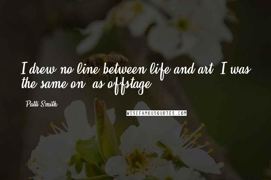 Patti Smith Quotes: I drew no line between life and art. I was the same on- as offstage.