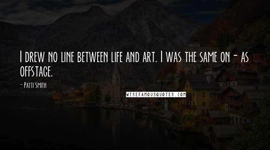 Patti Smith Quotes: I drew no line between life and art. I was the same on- as offstage.