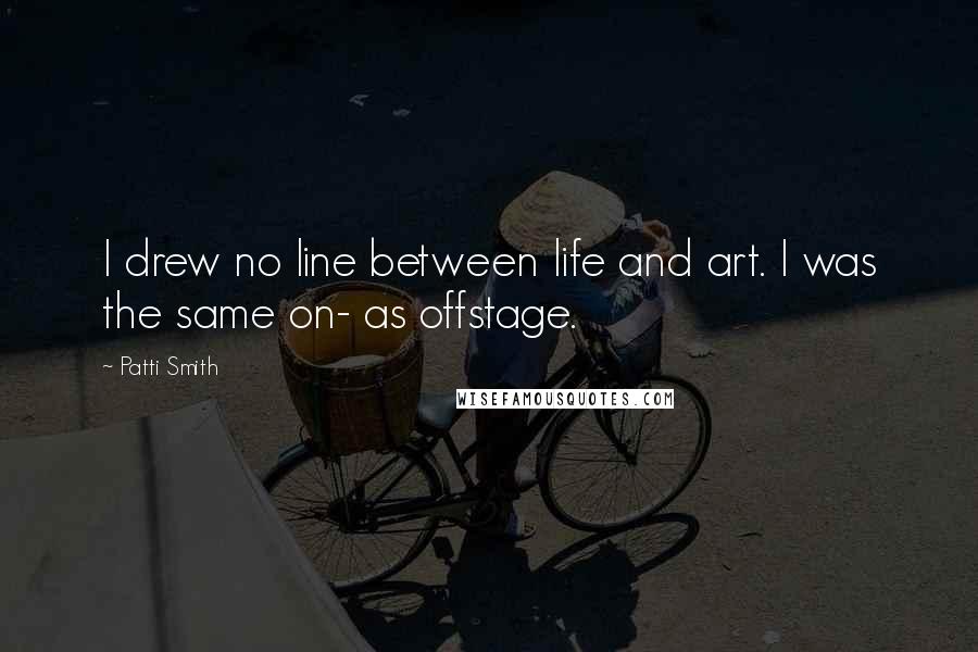 Patti Smith Quotes: I drew no line between life and art. I was the same on- as offstage.