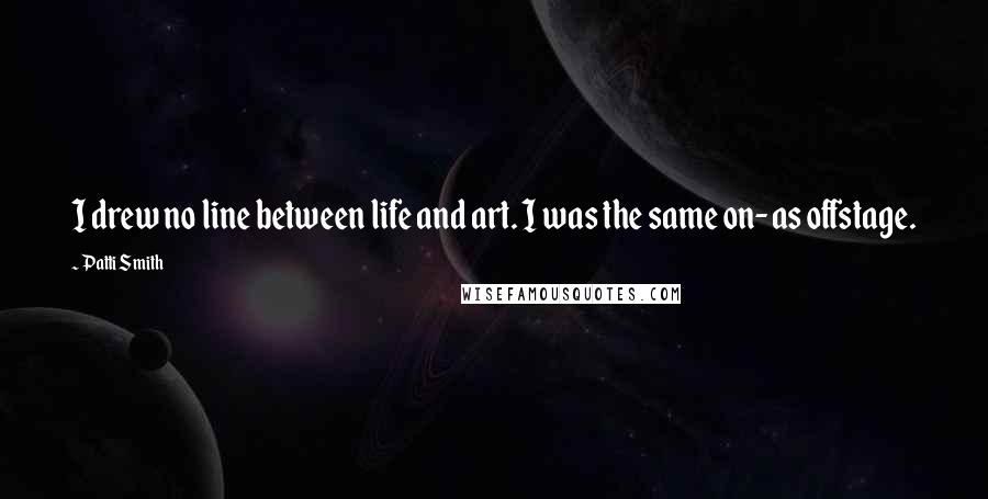 Patti Smith Quotes: I drew no line between life and art. I was the same on- as offstage.
