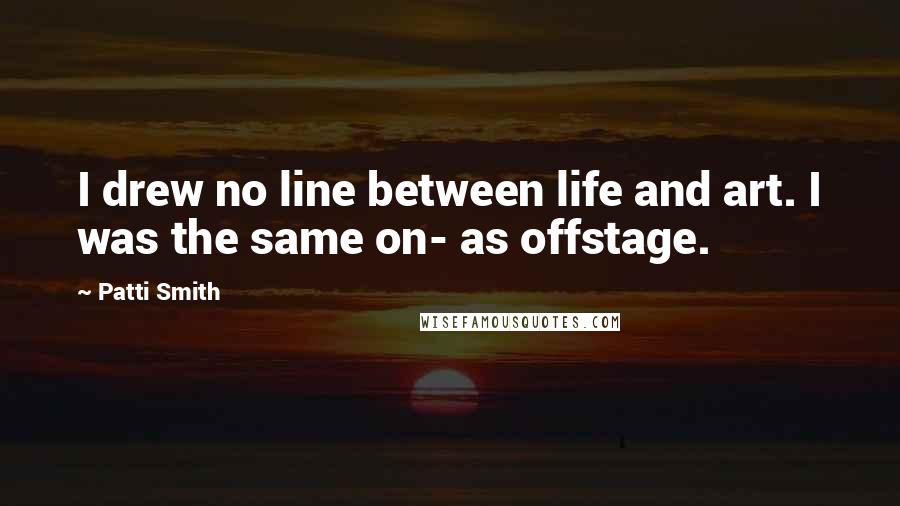 Patti Smith Quotes: I drew no line between life and art. I was the same on- as offstage.