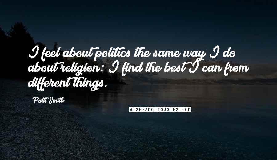 Patti Smith Quotes: I feel about politics the same way I do about religion: I find the best I can from different things.