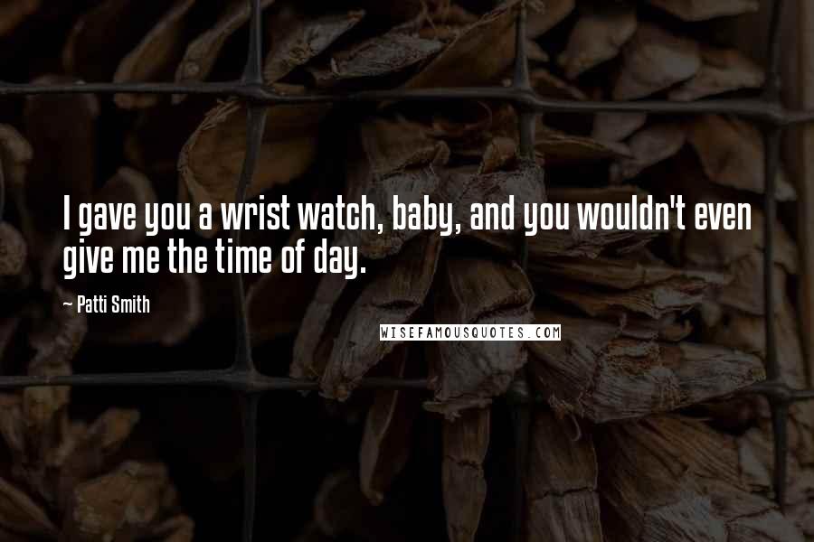 Patti Smith Quotes: I gave you a wrist watch, baby, and you wouldn't even give me the time of day.