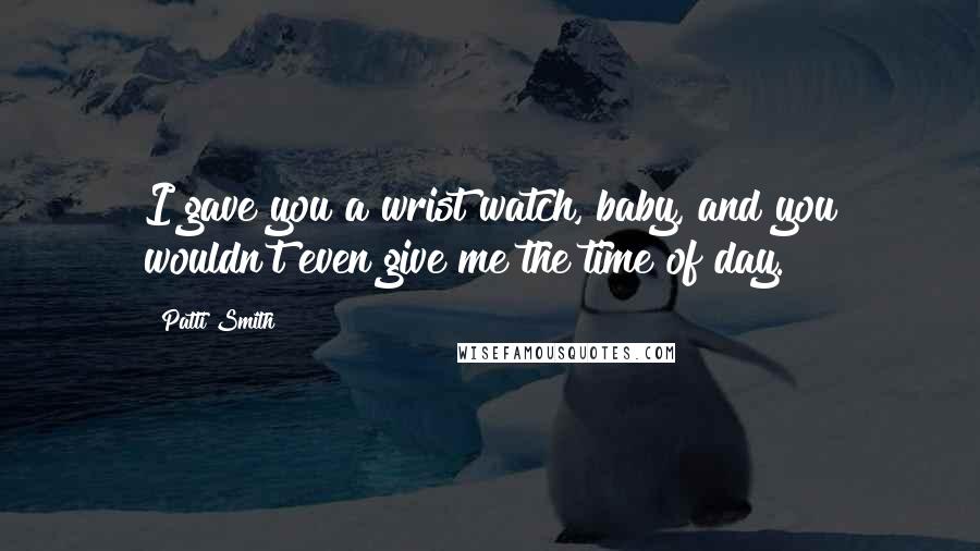 Patti Smith Quotes: I gave you a wrist watch, baby, and you wouldn't even give me the time of day.