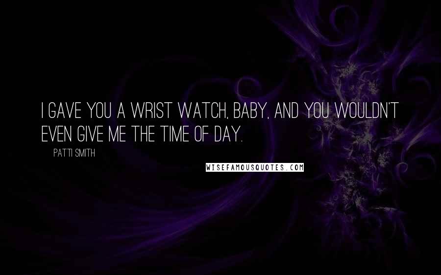 Patti Smith Quotes: I gave you a wrist watch, baby, and you wouldn't even give me the time of day.