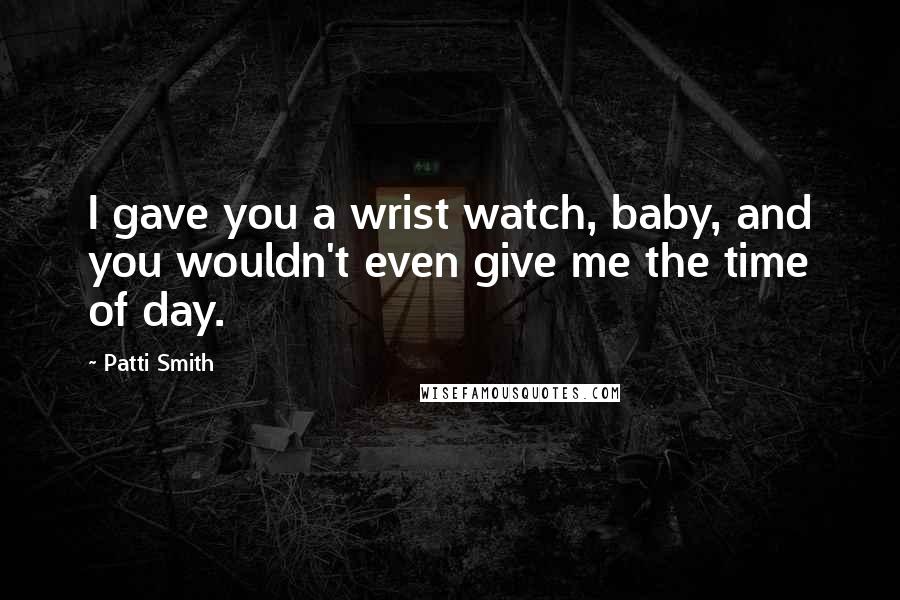 Patti Smith Quotes: I gave you a wrist watch, baby, and you wouldn't even give me the time of day.