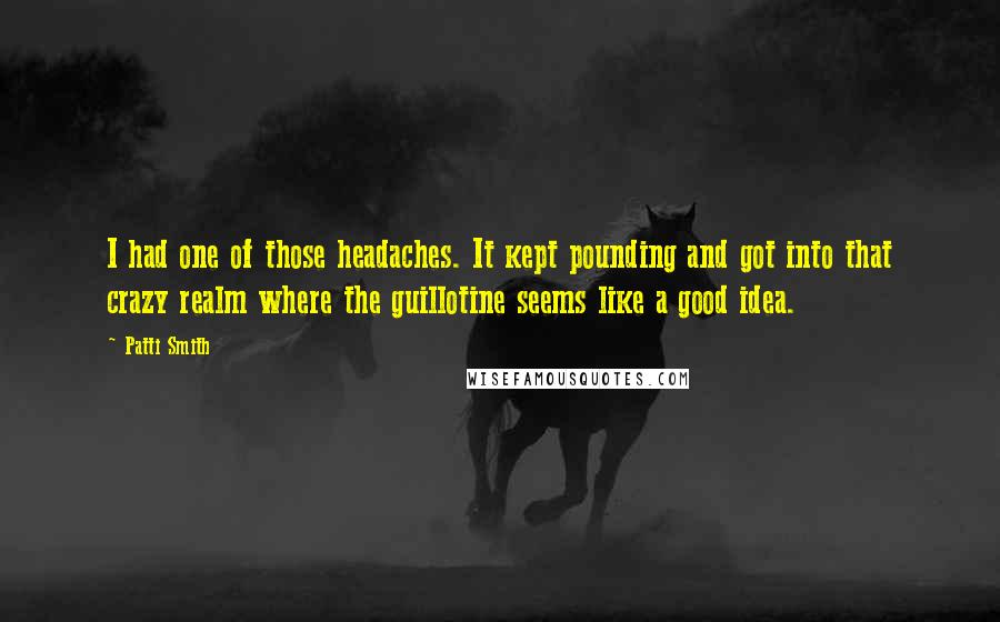 Patti Smith Quotes: I had one of those headaches. It kept pounding and got into that crazy realm where the guillotine seems like a good idea.