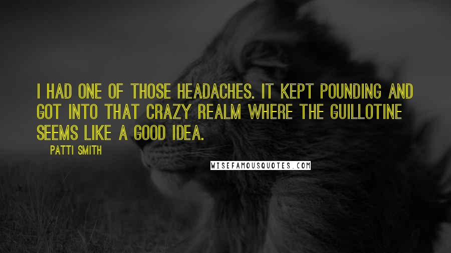 Patti Smith Quotes: I had one of those headaches. It kept pounding and got into that crazy realm where the guillotine seems like a good idea.