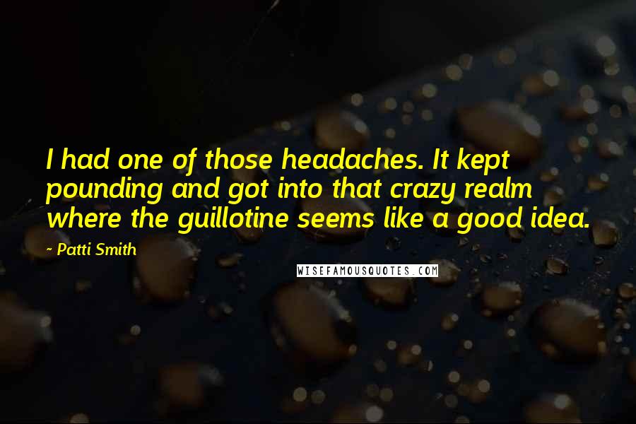 Patti Smith Quotes: I had one of those headaches. It kept pounding and got into that crazy realm where the guillotine seems like a good idea.