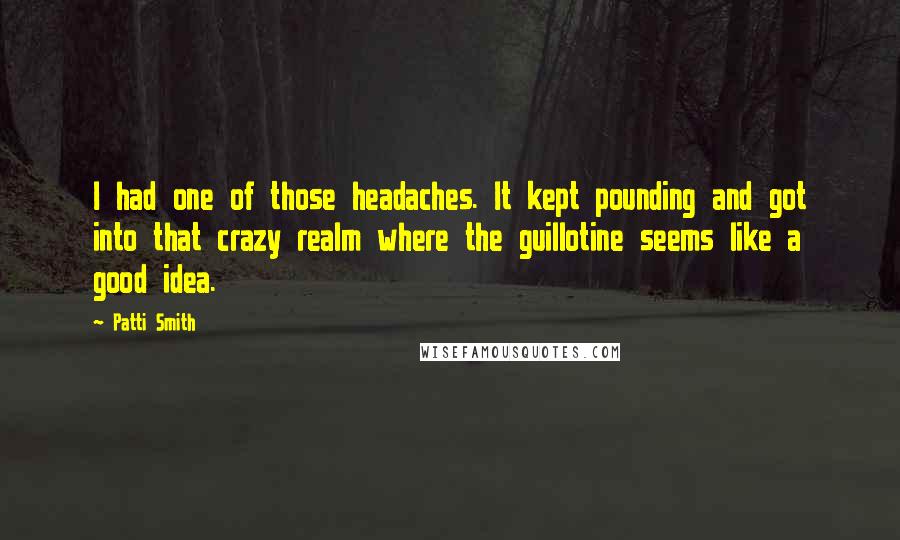 Patti Smith Quotes: I had one of those headaches. It kept pounding and got into that crazy realm where the guillotine seems like a good idea.