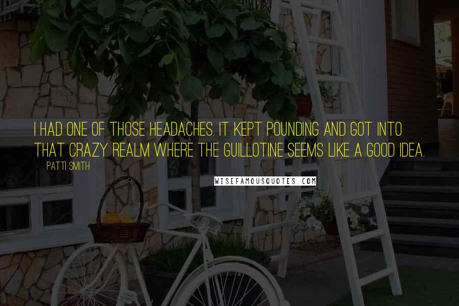 Patti Smith Quotes: I had one of those headaches. It kept pounding and got into that crazy realm where the guillotine seems like a good idea.