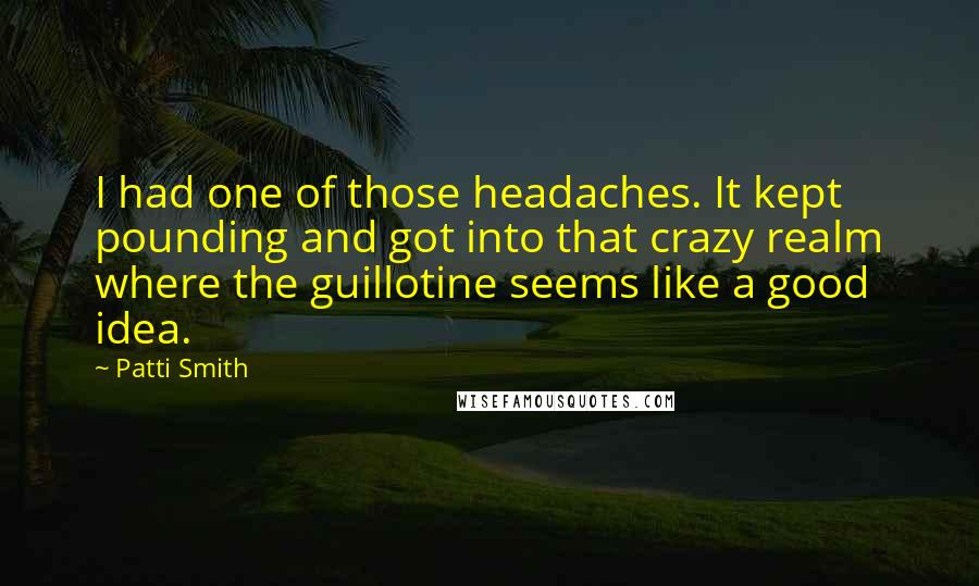 Patti Smith Quotes: I had one of those headaches. It kept pounding and got into that crazy realm where the guillotine seems like a good idea.