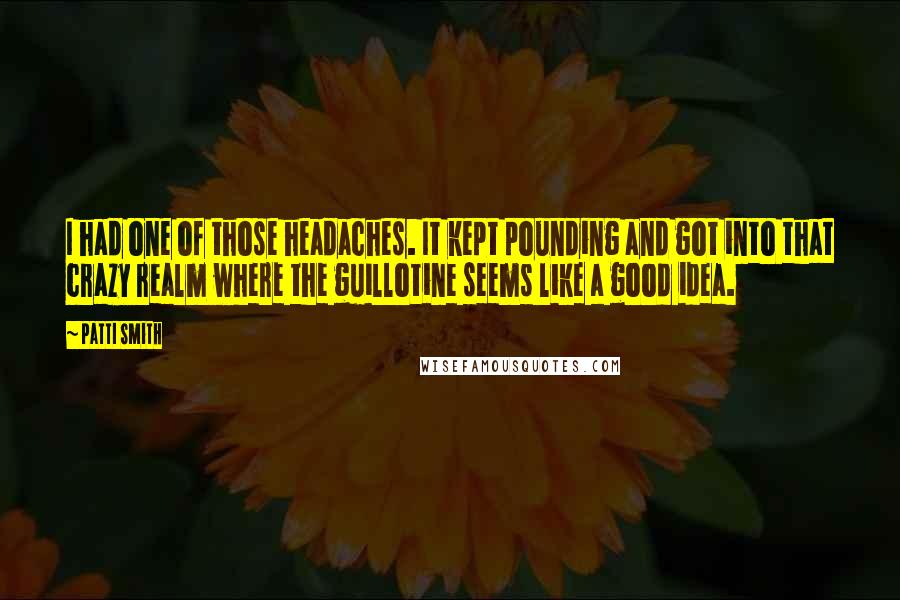 Patti Smith Quotes: I had one of those headaches. It kept pounding and got into that crazy realm where the guillotine seems like a good idea.