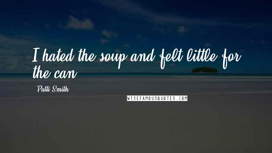 Patti Smith Quotes: I hated the soup and felt little for the can.