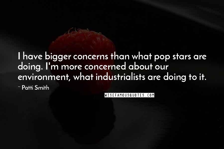 Patti Smith Quotes: I have bigger concerns than what pop stars are doing. I'm more concerned about our environment, what industrialists are doing to it.
