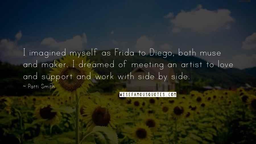 Patti Smith Quotes: I imagined myself as Frida to Diego, both muse and maker. I dreamed of meeting an artist to love and support and work with side by side.