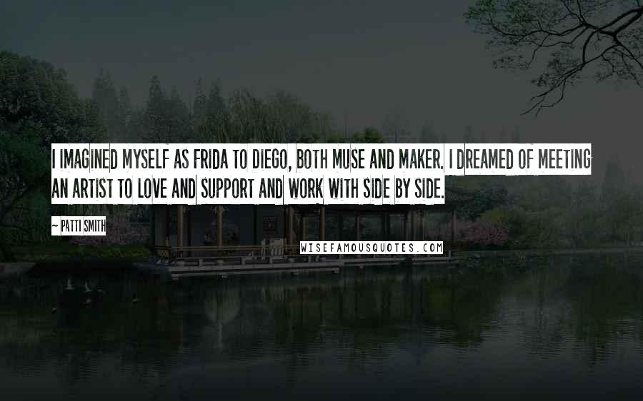 Patti Smith Quotes: I imagined myself as Frida to Diego, both muse and maker. I dreamed of meeting an artist to love and support and work with side by side.
