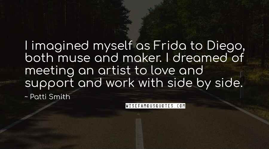 Patti Smith Quotes: I imagined myself as Frida to Diego, both muse and maker. I dreamed of meeting an artist to love and support and work with side by side.