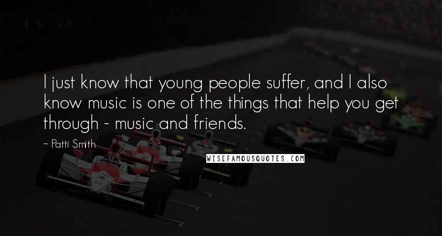 Patti Smith Quotes: I just know that young people suffer, and I also know music is one of the things that help you get through - music and friends.