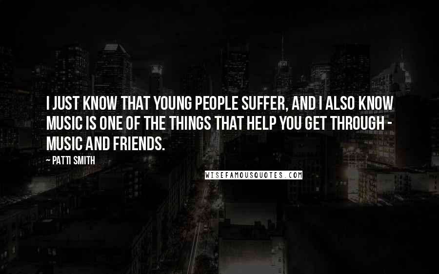 Patti Smith Quotes: I just know that young people suffer, and I also know music is one of the things that help you get through - music and friends.