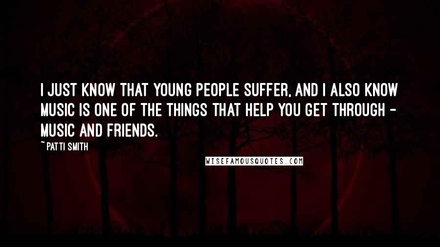 Patti Smith Quotes: I just know that young people suffer, and I also know music is one of the things that help you get through - music and friends.