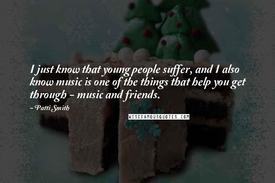 Patti Smith Quotes: I just know that young people suffer, and I also know music is one of the things that help you get through - music and friends.