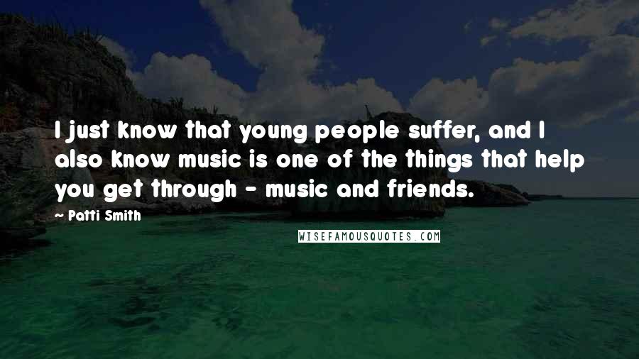Patti Smith Quotes: I just know that young people suffer, and I also know music is one of the things that help you get through - music and friends.