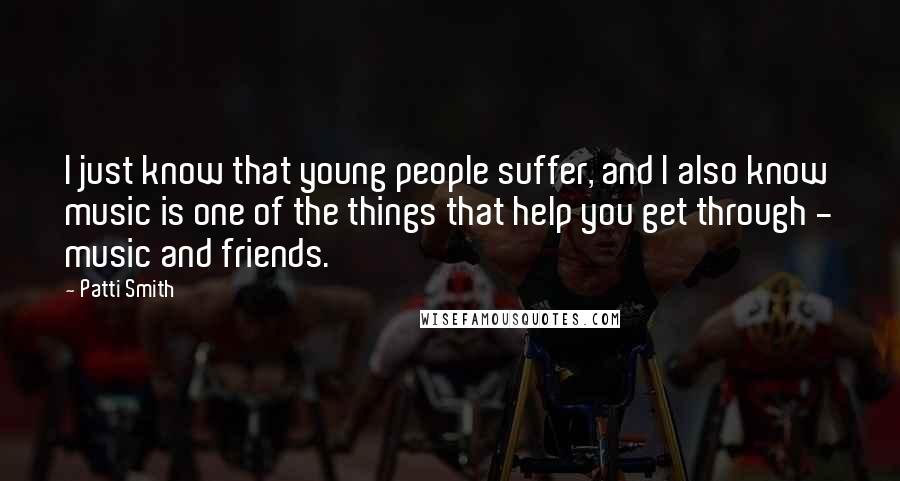 Patti Smith Quotes: I just know that young people suffer, and I also know music is one of the things that help you get through - music and friends.