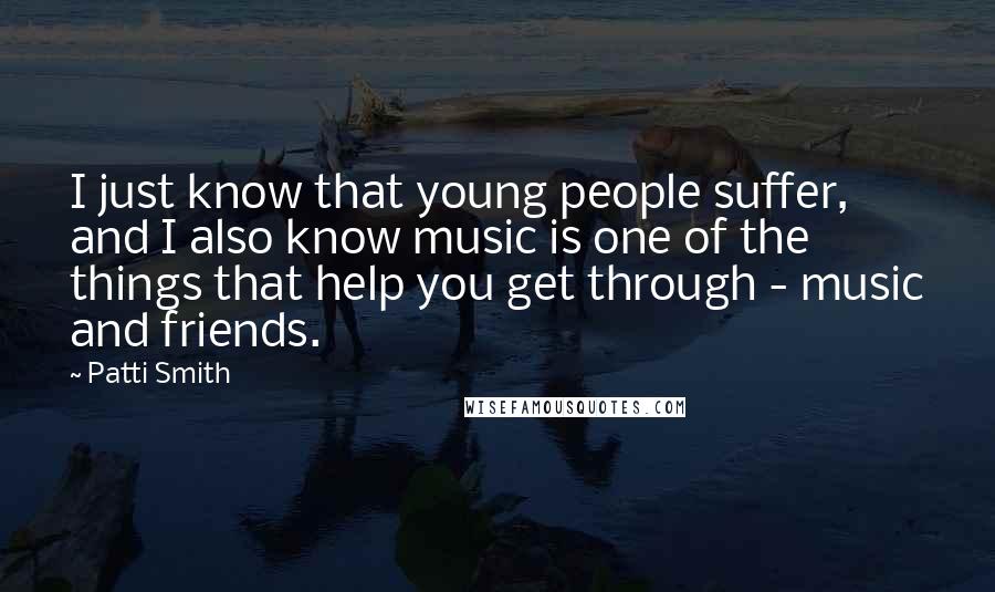 Patti Smith Quotes: I just know that young people suffer, and I also know music is one of the things that help you get through - music and friends.