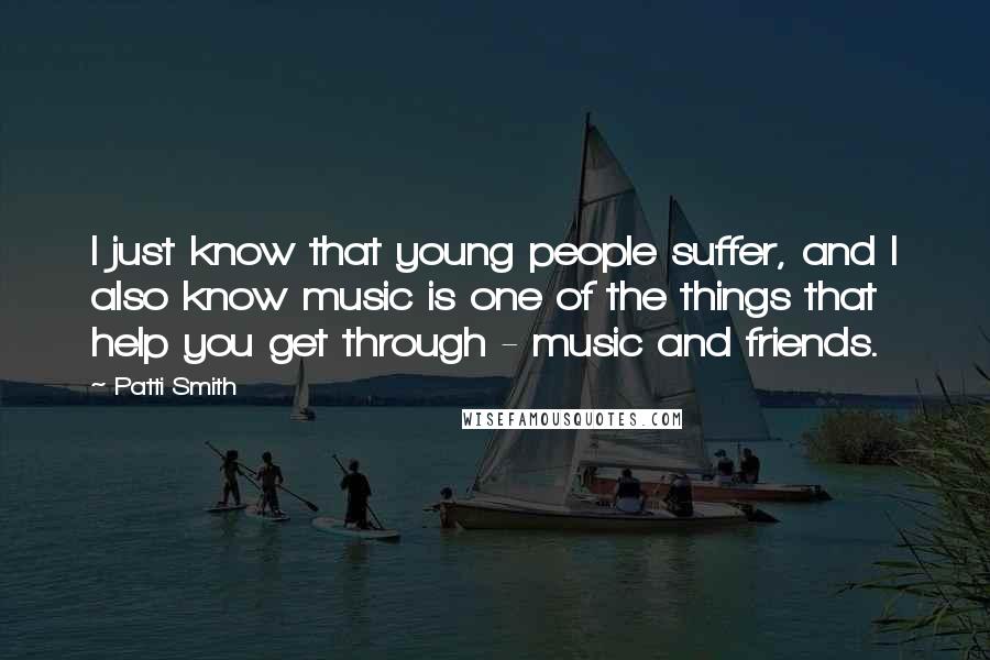 Patti Smith Quotes: I just know that young people suffer, and I also know music is one of the things that help you get through - music and friends.