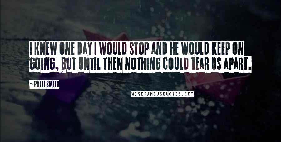 Patti Smith Quotes: I knew one day I would stop and he would keep on going, but until then nothing could tear us apart.