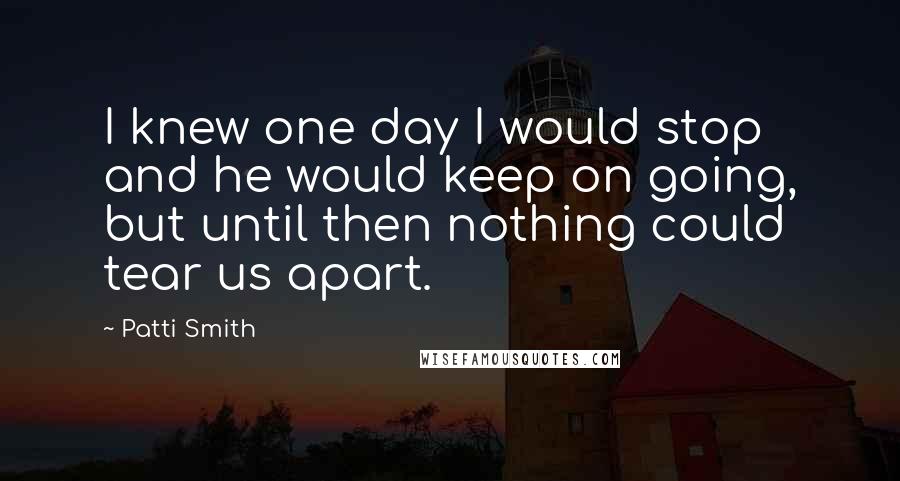 Patti Smith Quotes: I knew one day I would stop and he would keep on going, but until then nothing could tear us apart.