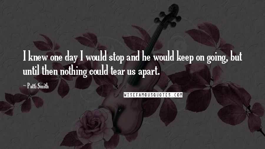 Patti Smith Quotes: I knew one day I would stop and he would keep on going, but until then nothing could tear us apart.