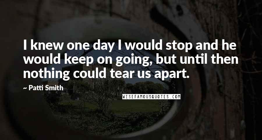 Patti Smith Quotes: I knew one day I would stop and he would keep on going, but until then nothing could tear us apart.