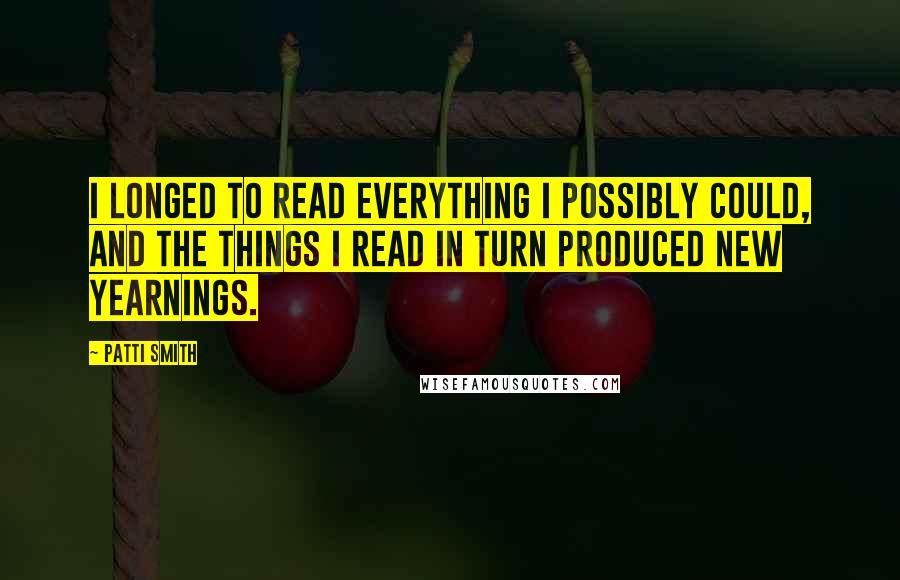 Patti Smith Quotes: I longed to read everything I possibly could, and the things I read in turn produced new yearnings.