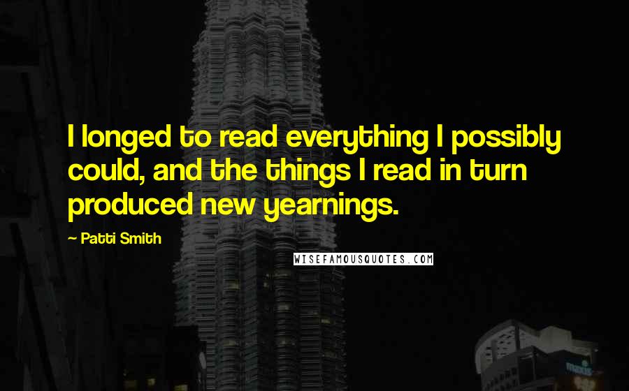 Patti Smith Quotes: I longed to read everything I possibly could, and the things I read in turn produced new yearnings.