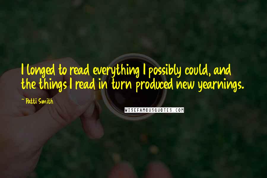 Patti Smith Quotes: I longed to read everything I possibly could, and the things I read in turn produced new yearnings.