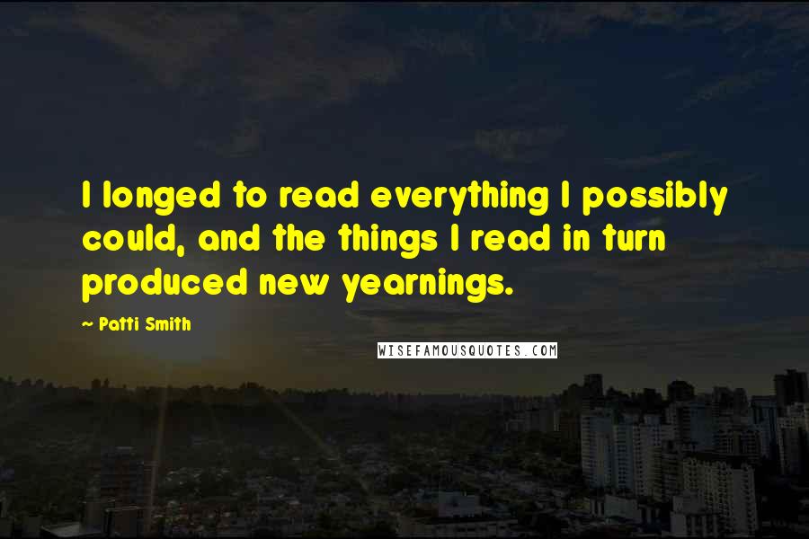 Patti Smith Quotes: I longed to read everything I possibly could, and the things I read in turn produced new yearnings.