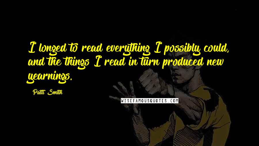 Patti Smith Quotes: I longed to read everything I possibly could, and the things I read in turn produced new yearnings.